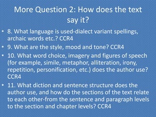 More Question 2: How does the text
                 say it?
• 8. What language is used-dialect variant spellings,
  archaic words etc.? CCR4
• 9. What are the style, mood and tone? CCR4
• 10. What word choice, imagery and figures of speech
  (for example, simile, metaphor, alliteration, irony,
  repetition, personification, etc.) does the author use?
  CCR4
• 11. What diction and sentence structure does the
  author use, and how do the sections of the text relate
  to each other-from the sentence and paragraph levels
  to the section and chapter levels? CCR4
 