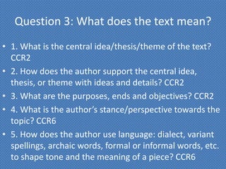 Question 3: What does the text mean?
• 1. What is the central idea/thesis/theme of the text?
  CCR2
• 2. How does the author support the central idea,
  thesis, or theme with ideas and details? CCR2
• 3. What are the purposes, ends and objectives? CCR2
• 4. What is the author’s stance/perspective towards the
  topic? CCR6
• 5. How does the author use language: dialect, variant
  spellings, archaic words, formal or informal words, etc.
  to shape tone and the meaning of a piece? CCR6
 