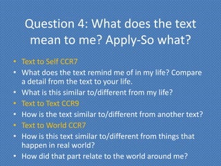 Question 4: What does the text
    mean to me? Apply-So what?
• Text to Self CCR7
• What does the text remind me of in my life? Compare
  a detail from the text to your life.
• What is this similar to/different from my life?
• Text to Text CCR9
• How is the text similar to/different from another text?
• Text to World CCR7
• How is this text similar to/different from things that
  happen in real world?
• How did that part relate to the world around me?
 