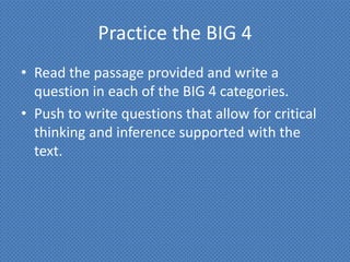 Practice the BIG 4
• Read the passage provided and write a
  question in each of the BIG 4 categories.
• Push to write questions that allow for critical
  thinking and inference supported with the
  text.
 