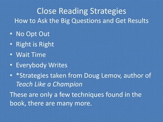 Close Reading Strategies
    How to Ask the Big Questions and Get Results
• No Opt Out
• Right is Right
• Wait Time
• Everybody Writes
• *Strategies taken from Doug Lemov, author of
  Teach Like a Champion
These are only a few techniques found in the
book, there are many more.
 