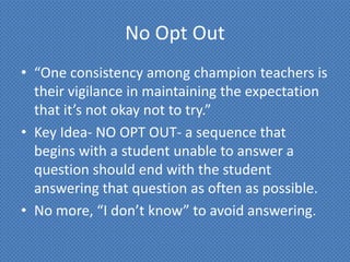 No Opt Out
• “One consistency among champion teachers is
  their vigilance in maintaining the expectation
  that it’s not okay not to try.”
• Key Idea- NO OPT OUT- a sequence that
  begins with a student unable to answer a
  question should end with the student
  answering that question as often as possible.
• No more, “I don’t know” to avoid answering.
 