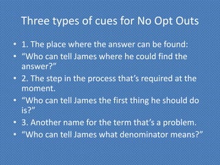 Three types of cues for No Opt Outs
• 1. The place where the answer can be found:
• “Who can tell James where he could find the
  answer?”
• 2. The step in the process that’s required at the
  moment.
• “Who can tell James the first thing he should do
  is?”
• 3. Another name for the term that’s a problem.
• “Who can tell James what denominator means?”
 