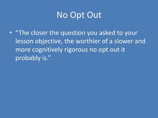 No Opt Out
• “The closer the question you asked to your
  lesson objective, the worthier of a slower and
  more cognitively rigorous no opt out it
  probably is.”
 