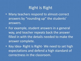 Right is Right
• Many teachers respond to almost-correct
  answers by “rounding up” the students’
  answers.
• For example, student answers in a general
  way, and teacher repeats back the answer
  filled in with the details needed to make the
  answer complete.
• Key Idea- Right is Right- We need to set high
  expectations and defend a high standard of
  correctness in the classroom.
 