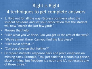 Right is Right
    4 techniques to get complete answers
• 1. Hold out for all the way- Express positively what the
  student has done and set your expectation that the student
  will now “march the last few yards”
• Phrases that help:
• “I like what you’ve done. Can you get us the rest of the way?
• “We’re almost there. Can you find the last piece?
• “I like most of that…”
• “Can you develop that further?”
• Or repeat students’ response back and place emphasis on
  missing parts. Example, “You just said that a noun is a person,
  place or thing, but freedom is a noun and it’s not exactly any
  of those three.”
 