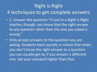 Right is Right
4 techniques to get complete answers
• 2. Answer the question-”If you’re a Right is Right
  teacher, though, you know that the right answer
  to any question other than the one you asked is
  wrong.”
• Only accept answers to the question you are
  asking. Students learn quickly in school that when
  you don’t know the right answer to a question
  you can usually get by if you answer a different
  one. Set your standard higher than that.
 