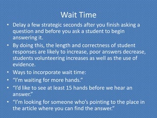 Wait Time
• Delay a few strategic seconds after you finish asking a
  question and before you ask a student to begin
  answering it.
• By doing this, the length and correctness of student
  responses are likely to increase, poor answers decrease,
  students volunteering increases as well as the use of
  evidence.
• Ways to incorporate wait time:
• “I’m waiting for more hands.”
• “I’d like to see at least 15 hands before we hear an
  answer.”
• “I’m looking for someone who’s pointing to the place in
  the article where you can find the answer.”
 