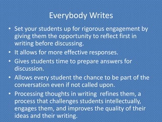 Everybody Writes
• Set your students up for rigorous engagement by
  giving them the opportunity to reflect first in
  writing before discussing.
• It allows for more effective responses.
• Gives students time to prepare answers for
  discussion.
• Allows every student the chance to be part of the
  conversation even if not called upon.
• Processing thoughts in writing refines them, a
  process that challenges students intellectually,
  engages them, and improves the quality of their
  ideas and their writing.
 