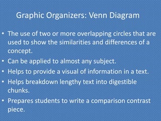 Graphic Organizers: Venn Diagram
• The use of two or more overlapping circles that are
  used to show the similarities and differences of a
  concept.
• Can be applied to almost any subject.
• Helps to provide a visual of information in a text.
• Helps breakdown lengthy text into digestible
  chunks.
• Prepares students to write a comparison contrast
  piece.
 