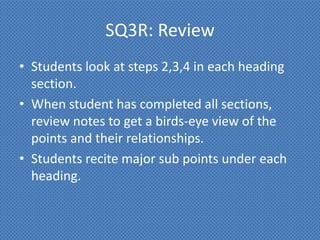 SQ3R: Review
• Students look at steps 2,3,4 in each heading
  section.
• When student has completed all sections,
  review notes to get a birds-eye view of the
  points and their relationships.
• Students recite major sub points under each
  heading.
 
