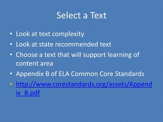 Select a Text
• Look at text complexity
• Look at state recommended text
• Choose a text that will support learning of
  content area
• Appendix B of ELA Common Core Standards
• http://www.corestandards.org/assets/Append
  ix_B.pdf
 