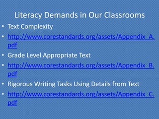 Literacy Demands in Our Classrooms
• Text Complexity
• http://www.corestandards.org/assets/Appendix_A.
  pdf
• Grade Level Appropriate Text
• http://www.corestandards.org/assets/Appendix_B.
  pdf
• Rigorous Writing Tasks Using Details from Text
• http://www.corestandards.org/assets/Appendix_C.
  pdf
 