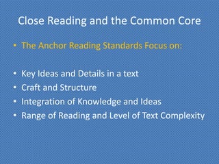 Close Reading and the Common Core
• The Anchor Reading Standards Focus on:

•   Key Ideas and Details in a text
•   Craft and Structure
•   Integration of Knowledge and Ideas
•   Range of Reading and Level of Text Complexity
 
