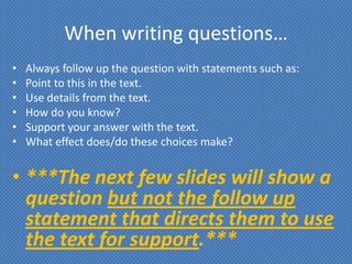 When writing questions…
•   Always follow up the question with statements such as:
•   Point to this in the text.
•   Use details from the text.
•   How do you know?
•   Support your answer with the text.
•   What effect does/do these choices make?


• ***The next few slides will show a
  question but not the follow up
  statement that directs them to use
  the text for support.***
 