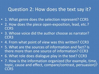 Question 2: How does the text say it?
• 1. What genre does the selection represent? CCR5
• 2. How does the piece open-exposition, lead, etc.?
  CCR5
• 3. Whose voice did the author choose as narrator?
  CCR3
• 4. From what point of view was this written? CCR3
• 5. What are the sources of information and fact? Is
  there more than one source of information? CCR3
• 6. What role does dialogue play in the text? CCR3
• 7. How is the information organized (for example, time,
  topic, cause and effect, compare/contrast, persuasion)?
  CCR5
 