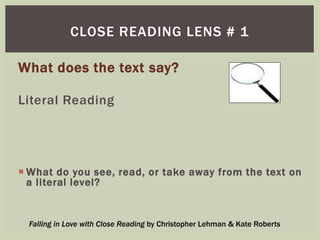 CLOSE READING LENS # 1 
What does the text say? 
Literal Reading 
What do you see, read, or take away from the text on 
a literal level? 
Falling in Love with Close Reading by Christopher Lehman & Kate Roberts 
 
