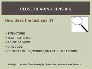 CLOSE READING LENS # 2 
How does the text say it? 
 STRUCTURE 
 TEXT FEATURES 
 POINT OF VIEW 
 DIALOGUE 
 CONTEXT CLUES/WORDS/IMAGES… MEANINGS 
Falling in Love with Close Reading by Christopher Lehman & Kate Roberts 
 