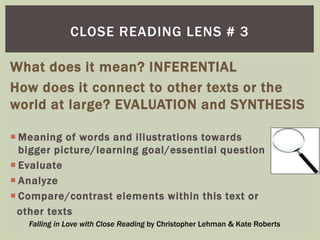 CLOSE READING LENS # 3 
What does it mean? INFERENTIAL 
How does it connect to other texts or the 
world at large? EVALUATION and SYNTHESIS 
Meaning of words and illustrations towards 
bigger picture/learning goal/essential question 
 Evaluate 
 Analyze 
 Compare/contrast elements within this text or 
other texts 
Falling in Love with Close Reading by Christopher Lehman & Kate Roberts 
 