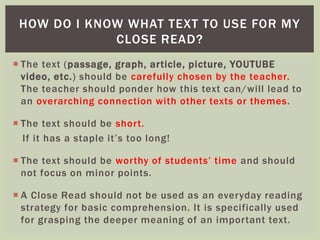 HOW DO I KNOW WHAT TEXT TO USE FOR MY 
CLOSE READ? 
 The text (passage, graph, ar ticle, picture, YOUTUBE 
video, etc. ) should be carefully chosen by the teacher. 
The teacher should ponder how this text can/will lead to 
an overarching connection with other texts or themes. 
 The text should be shor t. 
If it has a staple it’s too long! 
 The text should be wor thy of students’ time and should 
not focus on minor points. 
 A Close Read should not be used as an everyday reading 
strategy for basic comprehension. It is specifically used 
for grasping the deeper meaning of an impor tant text. 
 