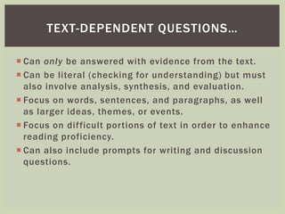 TEXT-DEPENDENT QUESTIONS… 
 Can only be answered with evidence from the text. 
 Can be literal (checking for understanding) but must 
also involve analysis, synthesis, and evaluation. 
 Focus on words, sentences, and paragraphs, as well 
as larger ideas, themes, or events. 
 Focus on dif ficult por tions of text in order to enhance 
reading proficiency. 
 Can also include prompts for writing and discussion 
questions. 
 