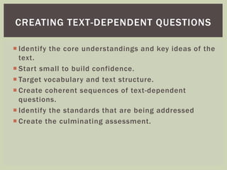 CREATING TEXT-DEPENDENT QUESTIONS 
 Identify the core understandings and key ideas of the 
text. 
 Star t small to build confidence. 
 Target vocabulary and text structure. 
 Create coherent sequences of text-dependent 
questions. 
 Identify the standards that are being addressed 
 Create the culminating assessment. 
 