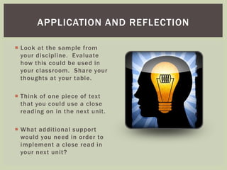 APPLICATION AND REFLECTION 
 Look at the sample from 
your discipline. Evaluate 
how this could be used in 
your classroom. Share your 
thoughts at your table. 
 Think of one piece of text 
that you could use a close 
reading on in the next unit. 
 What additional suppor t 
would you need in order to 
implement a close read in 
your next unit? 
