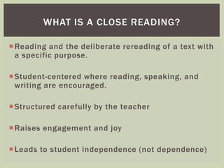 WHAT IS A CLOSE READING? 
Reading and the deliberate rereading of a text with 
a specific purpose. 
Student-centered where reading, speaking, and 
writing are encouraged. 
Structured carefully by the teacher 
Raises engagement and joy 
 Leads to student independence (not dependence) 
 