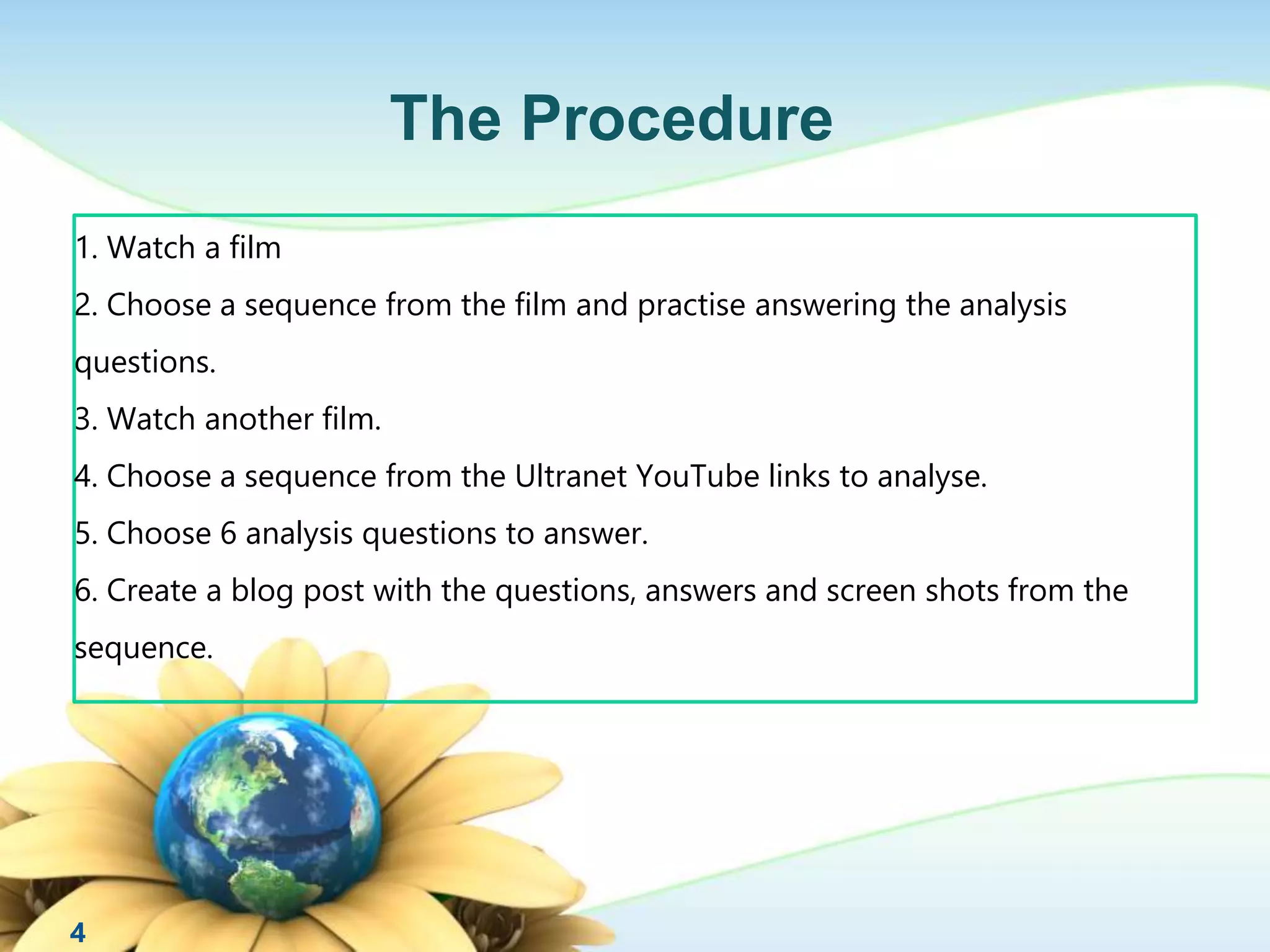 1. Watch a film 
2. Choose a sequence from the film and practise answering the analysis 
questions. 
3. Watch another film. 
4. Choose a sequence from the Ultranet YouTube links to analyse. 
5. Choose 6 analysis questions to answer. 
6. Create a blog post with the questions, answers and screen shots from the 
sequence. 
4 
The Procedure 
 