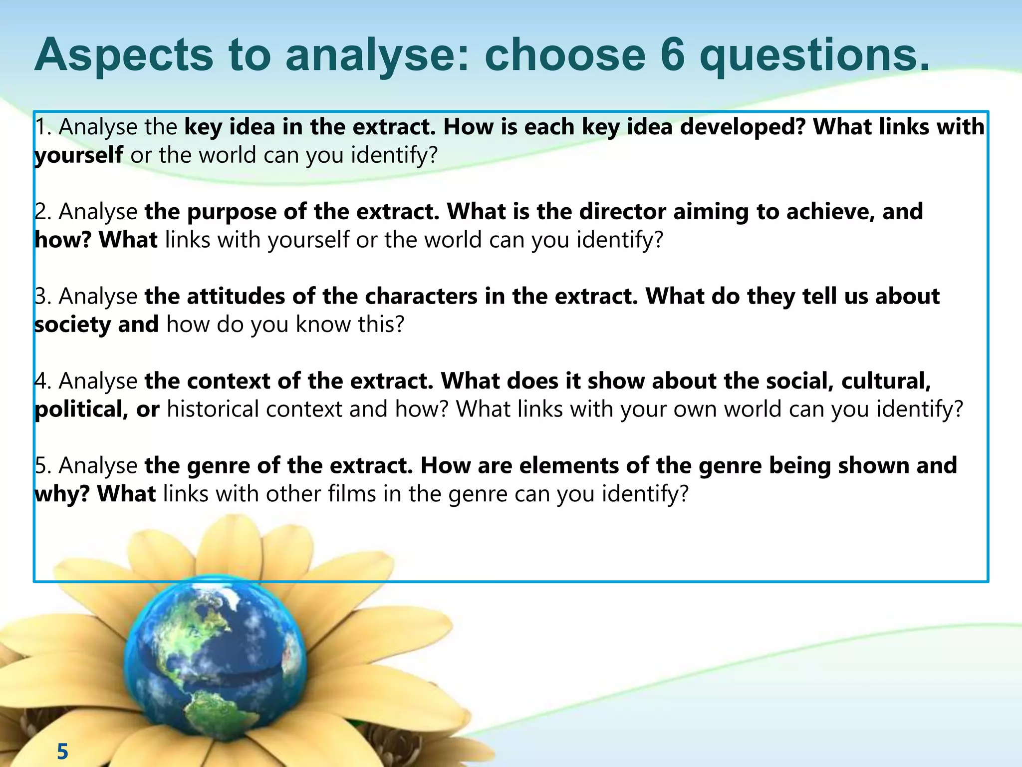 Aspects to analyse: choose 6 questions. 
1. Analyse the key idea in the extract. How is each key idea developed? What links with 
yourself or the world can you identify? 
2. Analyse the purpose of the extract. What is the director aiming to achieve, and 
how? What links with yourself or the world can you identify? 
3. Analyse the attitudes of the characters in the extract. What do they tell us about 
society and how do you know this? 
4. Analyse the context of the extract. What does it show about the social, cultural, 
political, or historical context and how? What links with your own world can you identify? 
5. Analyse the genre of the extract. How are elements of the genre being shown and 
why? What links with other films in the genre can you identify? 
5 
 