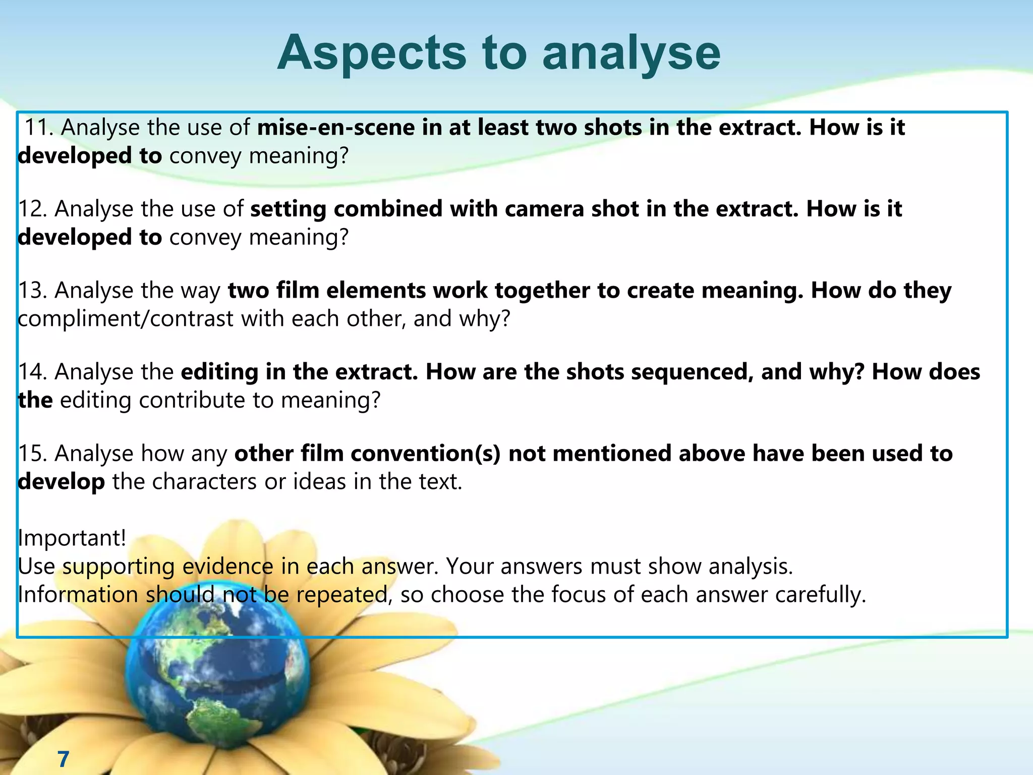 Aspects to analyse 
11. Analyse the use of mise-en-scene in at least two shots in the extract. How is it 
developed to convey meaning? 
12. Analyse the use of setting combined with camera shot in the extract. How is it 
developed to convey meaning? 
13. Analyse the way two film elements work together to create meaning. How do they 
compliment/contrast with each other, and why? 
14. Analyse the editing in the extract. How are the shots sequenced, and why? How does 
the editing contribute to meaning? 
15. Analyse how any other film convention(s) not mentioned above have been used to 
develop the characters or ideas in the text. 
Important! 
Use supporting evidence in each answer. Your answers must show analysis. 
Information should not be repeated, so choose the focus of each answer carefully. 
7 
 