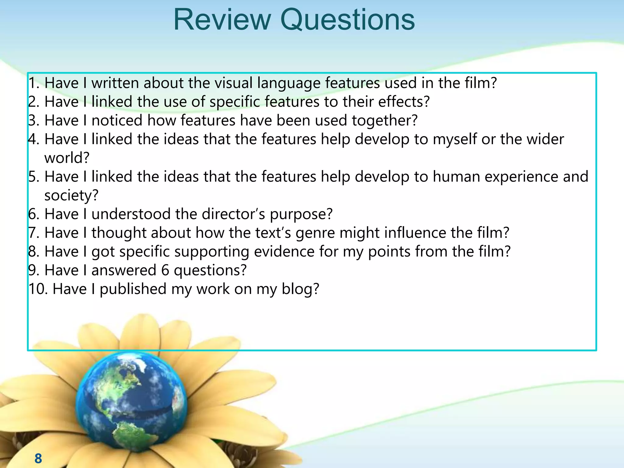 Review Questions 
1. Have I written about the visual language features used in the film? 
2. Have I linked the use of specific features to their effects? 
3. Have I noticed how features have been used together? 
4. Have I linked the ideas that the features help develop to myself or the wider 
world? 
5. Have I linked the ideas that the features help develop to human experience and 
society? 
6. Have I understood the director’s purpose? 
7. Have I thought about how the text’s genre might influence the film? 
8. Have I got specific supporting evidence for my points from the film? 
9. Have I answered 6 questions? 
10. Have I published my work on my blog? 
8 
 