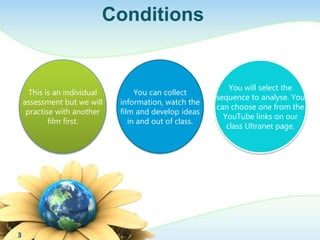 Conditions 
This is an individual 
assessment but we will 
practise with another 
film first. 
You can collect 
information, watch the 
film and develop ideas 
in and out of class. 
You will select the 
sequence to analyse. You 
can choose one from the 
YouTube links on our 
class Ultranet page. 
3 
 