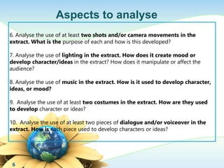 6 
Aspects to analyse 
6. Analyse the use of at least two shots and/or camera movements in the 
extract. What is the purpose of each and how is this developed? 
7. Analyse the use of lighting in the extract. How does it create mood or 
develop character/ideas in the extract? How does it manipulate or affect the 
audience? 
8. Analyse the use of music in the extract. How is it used to develop character, 
ideas, or mood? 
9. Analyse the use of at least two costumes in the extract. How are they used 
to develop character or ideas? 
10. Analyse the use of at least two pieces of dialogue and/or voiceover in the 
extract. How is each piece used to develop characters or ideas? 
 