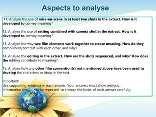 Aspects to analyse 
11. Analyse the use of mise-en-scene in at least two shots in the extract. How is it 
developed to convey meaning? 
12. Analyse the use of setting combined with camera shot in the extract. How is it 
developed to convey meaning? 
13. Analyse the way two film elements work together to create meaning. How do they 
compliment/contrast with each other, and why? 
14. Analyse the editing in the extract. How are the shots sequenced, and why? How does 
the editing contribute to meaning? 
15. Analyse how any other film convention(s) not mentioned above have been used to 
develop the characters or ideas in the text. 
Important! 
Use supporting evidence in each answer. Your answers must show analysis. 
Information should not be repeated, so choose the focus of each answer carefully. 
7 
 