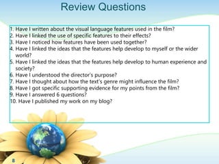 Review Questions 
1. Have I written about the visual language features used in the film? 
2. Have I linked the use of specific features to their effects? 
3. Have I noticed how features have been used together? 
4. Have I linked the ideas that the features help develop to myself or the wider 
world? 
5. Have I linked the ideas that the features help develop to human experience and 
society? 
6. Have I understood the director’s purpose? 
7. Have I thought about how the text’s genre might influence the film? 
8. Have I got specific supporting evidence for my points from the film? 
9. Have I answered 6 questions? 
10. Have I published my work on my blog? 
8 
 