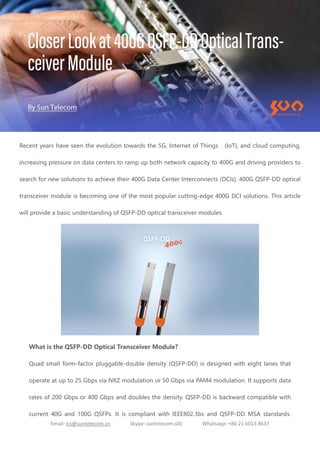 Email: ics@suntelecom.cn Skype: suntelecom.s01 Whatsapp: +86 21 6013 8637
Recent years have seen the evolution towards the 5G, Internet of Things (IoT), and cloud computing,
increasing pressure on data centers to ramp up both network capacity to 400G and driving providers to
search for new solutions to achieve their 400G Data Center Interconnects (DCIs). 400G QSFP-DD optical
transceiver module is becoming one of the most popular cutting-edge 400G DCI solutions. This article
will provide a basic understanding of QSFP-DD optical transceiver modules.
What is the QSFP-DD Optical Transceiver Module?
Quad small form-factor pluggable-double density (QSFP-DD) is designed with eight lanes that
operate at up to 25 Gbps via NRZ modulation or 50 Gbps via PAM4 modulation. It supports data
rates of 200 Gbps or 400 Gbps and doubles the density. QSFP-DD is backward compatible with
current 40G and 100G QSFPs. It is compliant with IEEE802.3bs and QSFP-DD MSA standards.
 