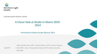 |
A Closer look at Stroke In Maine 2010-
2014
Presented for Maine Stroke Alliance 2019
Aug 2019
EASTERN MAINE MEDICAL CENTER
Gillian Gordon Perue, MD1*, Keerthi Padooru, MD2, Samreen Fathima,
BDS, MPH1, Astra I. Chang Schwertschkow, PhD1, Barbara Sorondo,
MD, MBA1
 