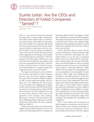 Topics, Issues, and Controversies in Corporate Governance and Leadership
S T A N F O R D C L O S E R L O O K S E R I E S
stanford closer look series		 1
Scarlet Letter: Are the CEOs and
Directors of Failed Companies
“Tainted”?
There is a vast research literature that chronicles
the impact when a company suffers a major gover-
nance failure (which might be due to an ethical or
accounting violation or to insufficient risk manage-
ment and oversight). First, stock prices fall around
the initial announcement period, with the magni-
tude of the decline commensurate with the sever-
ity of the failure.1
Second, stock price underperfor-
mance tends to persist well past the announcement
period, suggesting that the damage to the company
is of potential long-term consequence.2
Third, the
companies (and their officers and directors) often
face lawsuits from shareholders and regulators, who
seek to be compensated for their losses.3
And final-
ly, there is elevated turnover in both the executive
suite and the boardroom, as companies signal to the
market that they are serious about reform.4
	 The impact on the long-term careers of the for-
mer executives and directors of these companies,
however, is less clear. Recent experience suggests
that many CEOs and directors of failed companies
are able to retain outside directorships—and even
obtain new ones—following their forced depar-
tures. For example, after resigning from Citigroup
in 2007, former chairman and CEO Charles Prince
was elected to the board of Xerox. Stanley O’Neill,
former chairman and CEO of Merrill Lynch, was
not only named a director of Alcoa but was also
appointed to that company’s audit committee.
Nonexecutive directors at Lehman Brothers, Wa-
chovia, Washington Mutual, Bear Stearns, and AIG
all gained new directorships after their companies
failed (see Exhibit 1).5
	 Clearly, circumstance plays a role in determining
whether leaders of failed companies are fit to serve
as directors of other organizations. For example, the
By David F. Larcker and Brian Tayan
September 1, 2011
assessment might be based on the degree to which
these individuals were associated with wrongdoing.
They might also depend on the individual’s capacity
to learn from error. In these cases, companies might
benefit from the knowledge and experience gained
firsthand by individuals who have been involved
with a crisis or failure.
	 On the other hand, there are reasons why the
executives and directors of failed companies might
not be fit to hold future directorships. First, gov-
ernance failures are not the same as managerial
failures. Executives are hired with the express pur-
pose of taking strategic risk to increase shareholder
value, some of which might not work out as hoped.
Corporate monitors, by contrast, are hired with the
express purpose of detecting malfeasance. While
“failure” is an expected part of a managerial job, it is
not an expected part of a monitoring job.6
Second,
governance failure might reveal underlying char-
acter flaws in the leaders themselves. If executives
and directors were not sufficiently engaged in their
duties (or, worse, if they exhibited low levels of in-
tegrity), these shortcomings might manifest them-
selves again in other settings. Third, companies
that retain such individuals in the future might be
subject to heightened scrutiny. Rightly or wrongly,
these individuals have incurred reputational dam-
age simply through their association with a failed
firm. Companies that subsequently employ them
are likely to face pushback from shareholders and
stakeholders.7
	 There is some evidence that the executives of
failed companies are treated more strictly than the
directors of those same companies. According to a
recent survey of executives and directors, only 37
percent believe that the former CEO of a company
 