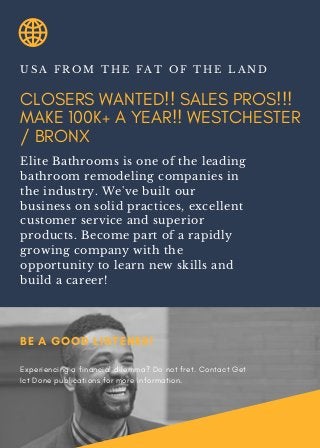 CLOSERS WANTED!! SALES PROS!!!
MAKE 100K+ A YEAR!! WESTCHESTER
/ BRONX
U S A F R O M T H E F A T O F T H E L A N D
Elite Bathrooms is one of the leading
bathroom remodeling companies in
the industry. We've built our
business on solid practices, excellent
customer service and superior
products. Become part of a rapidly
growing company with the
opportunity to learn new skills and
build a career!
BE A GOOD LISTENER!
Experiencing a financial dilemma? Do not fret. Contact Get
Ict Done publications for more information.
 