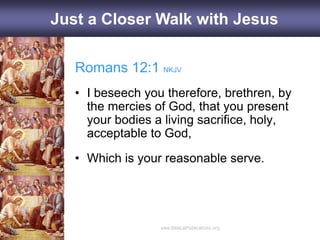 Romans 12:1 NKJV
• I beseech you therefore, brethren, by
the mercies of God, that you present
your bodies a living sacrifice, holy,
acceptable to God,
• Which is your reasonable serve.
Just a Closer Walk with Jesus
 