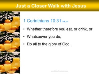 1 Corinthians 10:31 NKJV
• Whether therefore you eat, or drink, or
• Whatsoever you do,
• Do all to the glory of God.
Just a Closer Walk with Jesus
www.BiblicalPublications.org
 