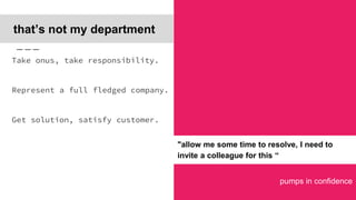 pumps in confidence
that’s not my department
Take onus, take responsibility.
Represent a full fledged company.
Get solution, satisfy customer.
"allow me some time to resolve, I need to
invite a colleague for this “
 