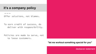 dealsaver statement
it’s a company policy
Offer solutions, not blames.
To earn credit of success, do
deliver with responsibility.
Policies are made to serve, not
to loose customers.
"let me workout something special for you"
 