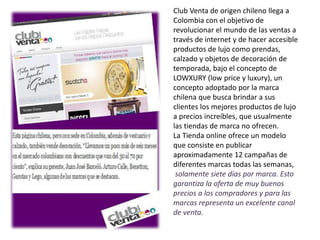 Club Venta de origen chileno llega a
Colombia con el objetivo de
revolucionar el mundo de las ventas a
través de internet y de hacer accesible
productos de lujo como prendas,
calzado y objetos de decoración de
temporada, bajo el concepto de
LOWXURY (low price y luxury), un
concepto adoptado por la marca
chilena que busca brindar a sus
clientes los mejores productos de lujo
a precios increíbles, que usualmente
las tiendas de marca no ofrecen.
La Tienda online ofrece un modelo
que consiste en publicar
aproximadamente 12 campañas de
diferentes marcas todas las semanas,
solamente siete días por marca. Esto
garantiza la oferta de muy buenos
precios a los compradores y para las
marcas representa un excelente canal
de venta.
 