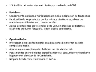 • 1.3. Análisis del sector desde el diseño por medio de un FODA:
• Fortalezas:
• Conocimiento en Diseño Y producción de moda: adaptación de tendencias
• Fabricación de los productos por los mismos diseñadores, a base de
materiales reutilizados y no convencionales.
• Apoyo de diferentes profesionales de la Cun, en procesos de Sistemas.
Diseño de producto, fotografía, video, diseño publicitario.
• Oportunidades:
• Interacción de los consumidores en aplicaciones de internet para las
compras de moda.
• Acceso a nuestros clientes las 24 horas del día vía internet.
• Pocas tiendas online dirigidas específicamente al consumidor universitario
bogotano en el sector de la Candelaria.
• Ninguna tienda comercializadora en la Cun.
 