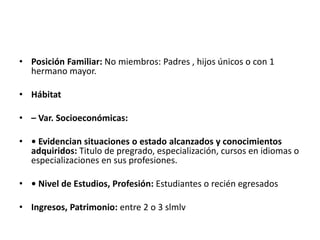 • Posición Familiar: No miembros: Padres , hijos únicos o con 1
hermano mayor.
• Hábitat
• – Var. Socioeconómicas:
• • Evidencian situaciones o estado alcanzados y conocimientos
adquiridos: Titulo de pregrado, especialización, cursos en idiomas o
especializaciones en sus profesiones.
• • Nivel de Estudios, Profesión: Estudiantes o recién egresados
• Ingresos, Patrimonio: entre 2 o 3 slmlv
 