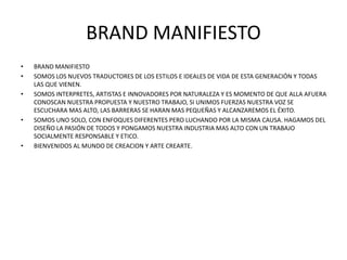 BRAND MANIFIESTO
• BRAND MANIFIESTO
• SOMOS LOS NUEVOS TRADUCTORES DE LOS ESTILOS E IDEALES DE VIDA DE ESTA GENERACIÓN Y TODAS
LAS QUE VIENEN.
• SOMOS INTERPRETES, ARTISTAS E INNOVADORES POR NATURALEZA Y ES MOMENTO DE QUE ALLA AFUERA
CONOSCAN NUESTRA PROPUESTA Y NUESTRO TRABAJO, SI UNIMOS FUERZAS NUESTRA VOZ SE
ESCUCHARA MAS ALTO, LAS BARRERAS SE HARAN MAS PEQUEÑAS Y ALCANZAREMOS EL ÉXITO.
• SOMOS UNO SOLO, CON ENFOQUES DIFERENTES PERO LUCHANDO POR LA MISMA CAUSA. HAGAMOS DEL
DISEÑO LA PASIÓN DE TODOS Y PONGAMOS NUESTRA INDUSTRIA MAS ALTO CON UN TRABAJO
SOCIALMENTE RESPONSABLE Y ETICO.
• BIENVENIDOS AL MUNDO DE CREACION Y ARTE CREARTE.
 