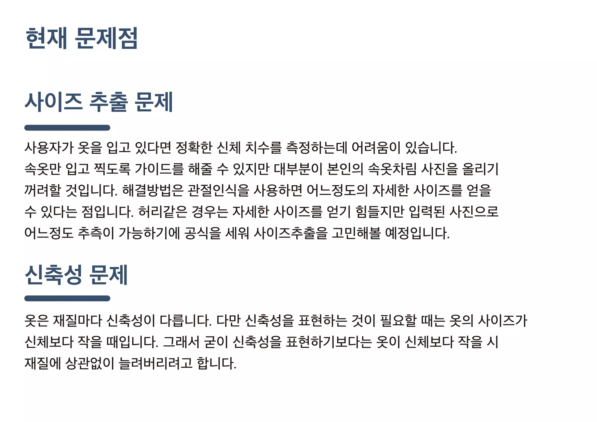 사이즈 추출 문제
사용자가 옷을 입고 있다면 정확한 신체 치수를 측정하는데 어려움이 있습니다.
속옷만 입고 찍도록 가이드를 해줄 수 있지만 대부분이 본인의 속옷차림 사진을 올리기
꺼려할 것입니다. 해결방법은 관절인식을 사용하면 어느정도의 자세한 사이즈를 얻을
수 있다는 점입니다. 허리같은 경우는 자세한 사이즈를 얻기 힘들지만 입력된 사진으로
어느정도 추측이 가능하기에 공식을 세워 사이즈추출을 고민해볼 예정입니다.
신축성 문제
옷은 재질마다 신축성이 다릅니다. 다만 신축성을 표현하는 것이 필요할 때는 옷의 사이즈가
신체보다 작을 때입니다. 그래서 굳이 신축성을 표현하기보다는 옷이 신체보다 작을 시
재질에 상관없이 늘려버리려고 합니다.
현재 문제점
 