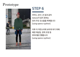 주머니, 문구, 끈 등과 같이
texture가 담지 못하는
옷의 주요 요소들을 복제합니다
[using opencv-python]
이후 더 자연스러워 보이게 하기 위해
배경 재삽입, 경계 조정 등
후처리를 진행합니다
[using opencv-python]
STEP 6
Prototype
 